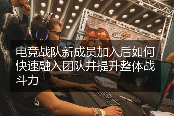 电竞战队新成员加入后如何快速融入团队并提升整体战斗力