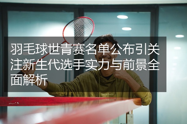 羽毛球世青赛名单公布引关注新生代选手实力与前景全面解析
