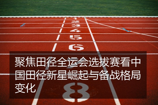 聚焦田径全运会选拔赛看中国田径新星崛起与备战格局变化