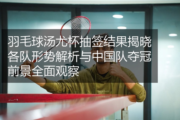 羽毛球汤尤杯抽签结果揭晓各队形势解析与中国队夺冠前景全面观察